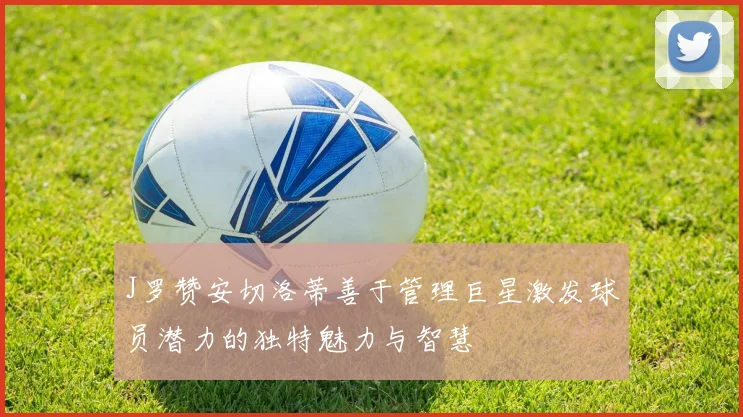 J罗赞安切洛蒂善于管理巨星激发球员潜力的独特魅力与智慧