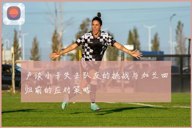 卢谈小卡失去队友的挑战与加兰回归前的应对策略