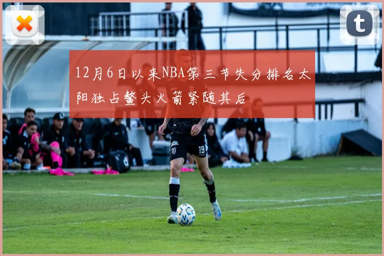 12月6日以来NBA第三节失分排名太阳独占鳌头火箭紧随其后