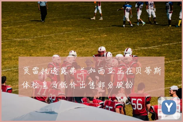 莫雷托透露弗兰加西亚正在贝蒂斯体检皇马低价出售部分股份