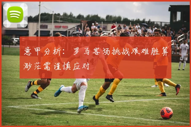 意甲分析：罗马客场挑战艰难胜算渺茫需谨慎应对