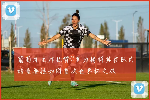 葡萄牙主帅称赞C罗为榜样其在队内的重要性如同首次世界杯之旅