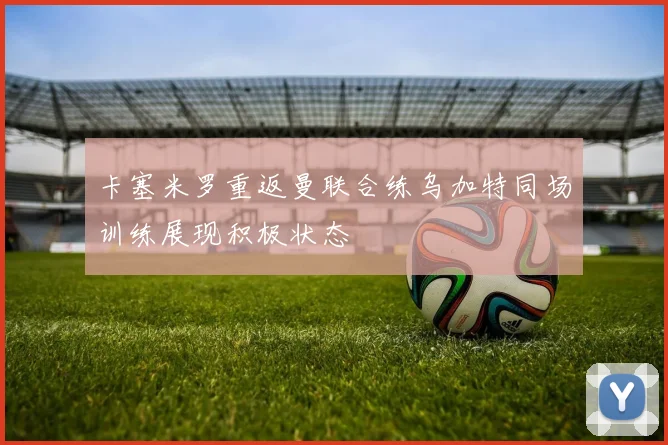 卡塞米罗重返曼联合练乌加特同场训练展现积极状态