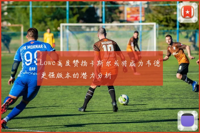 Lowe高度赞扬卡斯尔或将成为韦德更强版本的潜力分析
