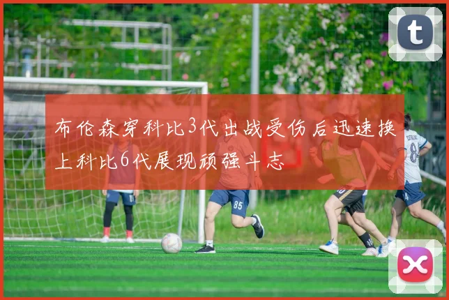 布伦森穿科比3代出战受伤后迅速换上科比6代展现顽强斗志