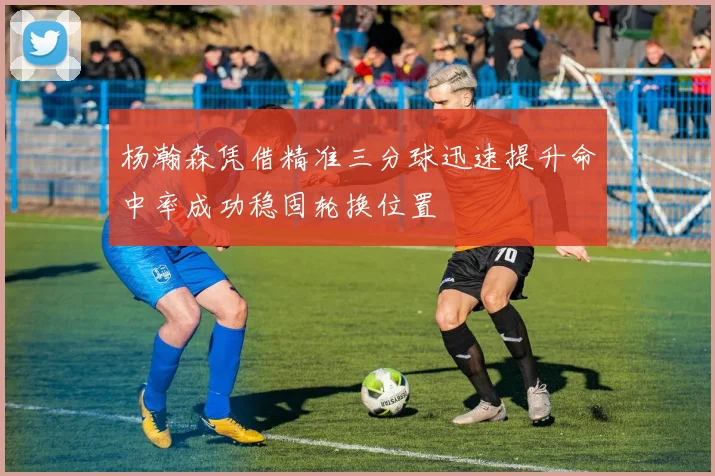 杨瀚森凭借精准三分球迅速提升命中率成功稳固轮换位置