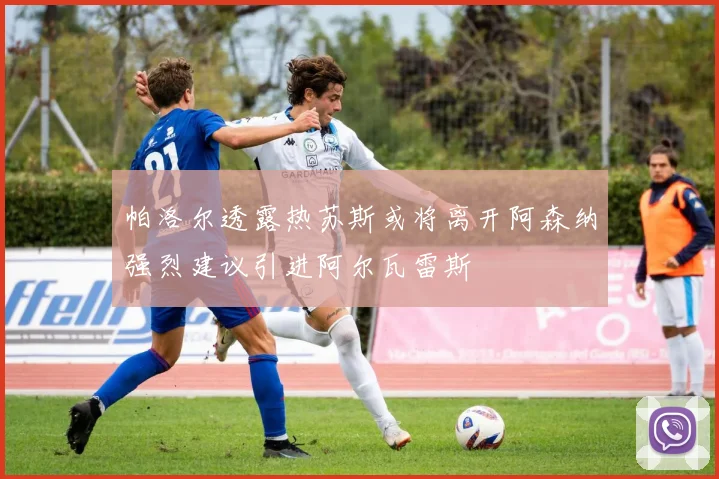 帕洛尔透露热苏斯或将离开阿森纳强烈建议引进阿尔瓦雷斯