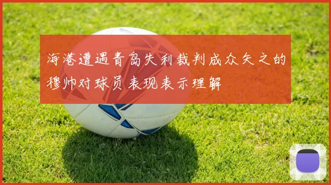 海港遭遇青岛失利裁判成众矢之的穆帅对球员表现表示理解
