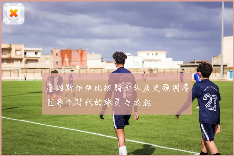 詹姆斯拒绝比较骑士队历史强调尊重每个时代的球员与成就
