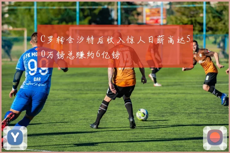 C罗转会沙特后收入惊人日薪高达50万镑总赚约6亿镑