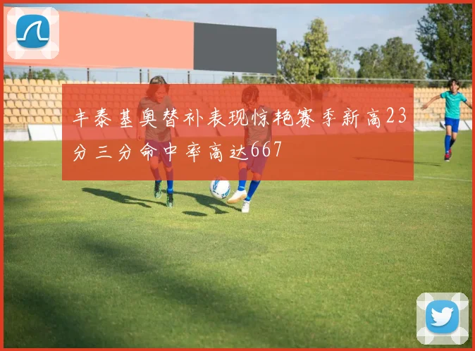 丰泰基奥替补表现惊艳赛季新高23分三分命中率高达667