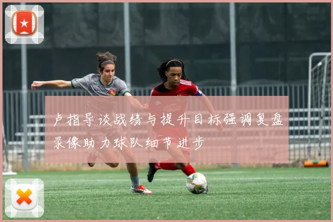 卢指导谈战绩与提升目标强调复盘录像助力球队细节进步