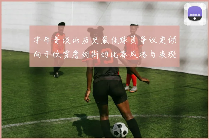 字母哥谈论历史最佳球员争议更倾向于欣赏詹姆斯的比赛风格与表现