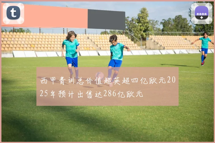 西甲青训总价值超英超四亿欧元2025年预计出售达286亿欧元