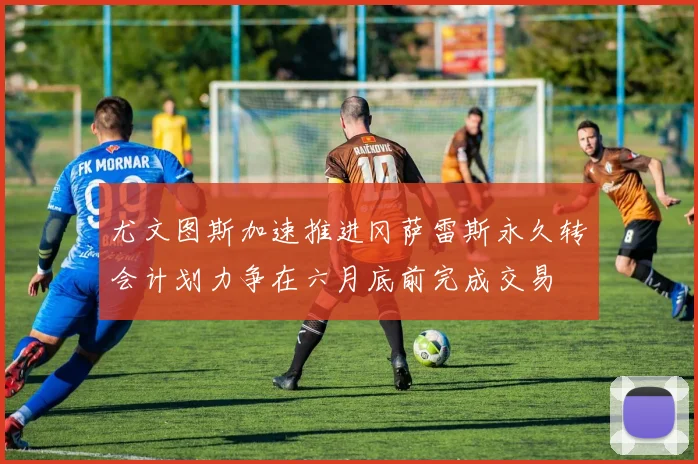 尤文图斯加速推进冈萨雷斯永久转会计划力争在六月底前完成交易