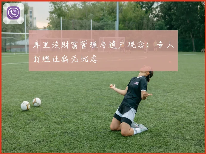 库里谈财富管理与遗产观念：专人打理让我无忧虑