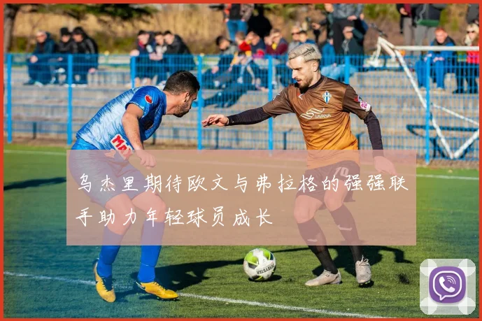 乌杰里期待欧文与弗拉格的强强联手助力年轻球员成长
