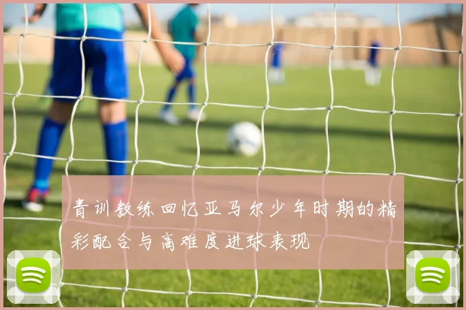 青训教练回忆亚马尔少年时期的精彩配合与高难度进球表现