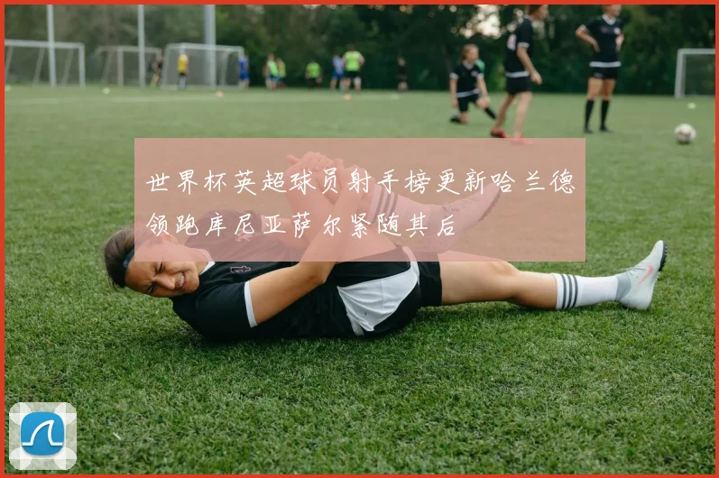 世界杯英超球员射手榜更新哈兰德领跑库尼亚萨尔紧随其后