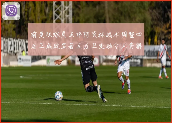 前曼联球员点评阿莫林战术调整四后卫成效显著五后卫变动令人费解