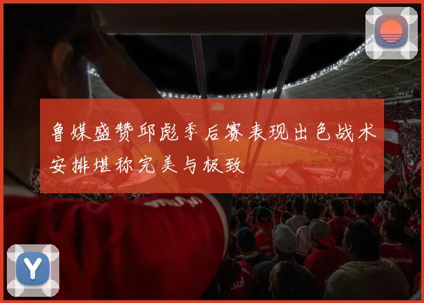 鲁媒盛赞邱彪季后赛表现出色战术安排堪称完美与极致