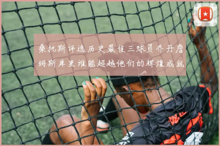 桑托斯评选历史最佳三球员乔丹詹姆斯库里谁能超越他们的辉煌成就