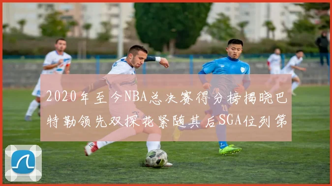 2020年至今NBA总决赛得分榜揭晓巴特勒领先双探花紧随其后SGA位列第四