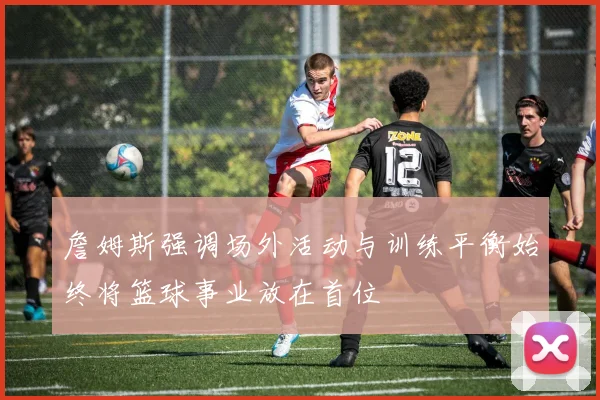 詹姆斯强调场外活动与训练平衡始终将篮球事业放在首位