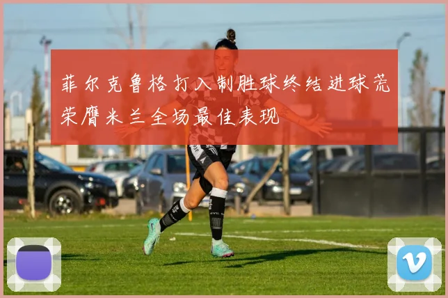 菲尔克鲁格打入制胜球终结进球荒荣膺米兰全场最佳表现